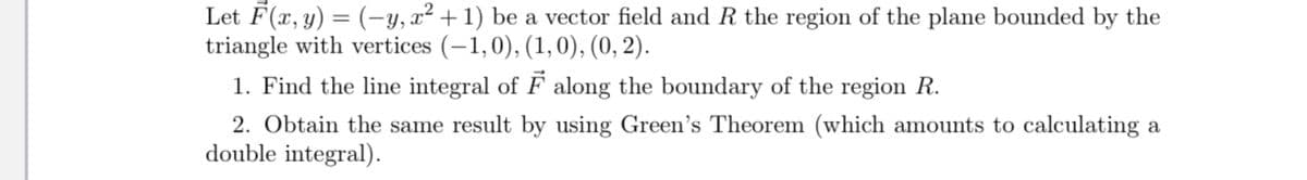 Let F(x, y) = (-y, x² +1) be a vector field and R the region of the plane bounded by the
triangle with vertices (-1,0), (1,0), (0, 2).
%3D
1. Find the line integral of F along the boundary of the region R.
2. Obtain the same result by using Green's Theorem (which amounts to calculating a
double integral).
