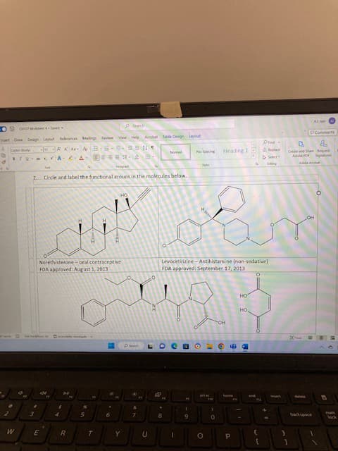 Sonar Seve
Insert Draw Design Layout References Malings Review View Help Ab Table Design Layout
Co
AAA-AB-E-20ONS
2
W
TUA-A2-
2. Circle and label the functional erouns in the molecules below.
3
E
Norethisterone-oral contraceptive
FDA approved: August 1, 2013
רי
4
H
160
R
N
5
T
HO
A
6
Y
Search
W
&
7
L
U
Normal
D
8
No Spacing Heading I
D
O
(
9
sky
Levocetirizine-Antihistamine (non-sedative)
FDA approved: September 17, 2013
O
"
0
OH
9
P
N
HO
am
HO
Find
Select-
Laking
(
[
esen
8
Create and Share Reque
Adobe PDF
A
)
3
1
Signatures
Tum
lock