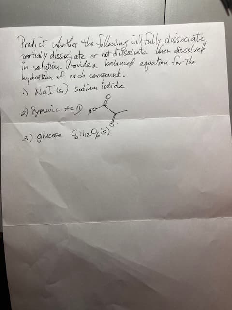 Predict whether the following will fully dissociate,
partially dissociate, or not dissociate when dissolved
solution. Provide a balanced equation for the
hyderation of each compound.
1) NaI (s) Sodium iodide.
2) Pyruvic ACID HO
3) glucose H₁2 (s)