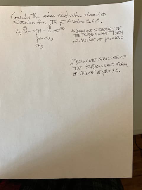 Consider the amino acid valine shown in its
Zwitterion form. The pI of Vatine is 600.
H3-N-CH-2-00
CH-CH3
CH3
a) DRAW THE STRUCTURE OF
THE PREDOMINANT FORM
OF VALINE AT PH=10.0
DRAW THE STRUCTURE OF
THE PREDOMINANT FORM
OF VALINE AT H=3.0.