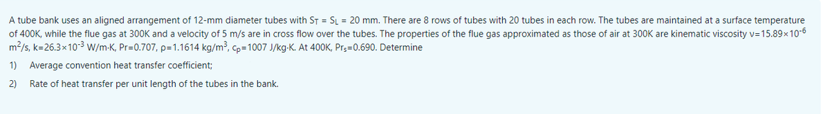 A tube bank uses an aligned arrangement of 12-mm diameter tubes with ST = SL = 20 mm. There are 8 rows of tubes with 20 tubes in each row. The tubes are maintained at a surface temperature
of 400K, while the flue gas at 300OK and a velocity of 5 m/s are in cross flow over the tubes. The properties of the flue gas approximated as those of air at 300K are kinematic viscosity v=15.89x10-6
m2/s, k=26.3x10³ W/m-K, Pr=0.707, p=1.1614 kg/m³, Cp=1007 J/kg-K. At 400K, Pr;=0.690. Determine
1)
Average convention heat transfer coefficient;
2)
Rate of heat transfer per unit length of the tubes in the bank.
