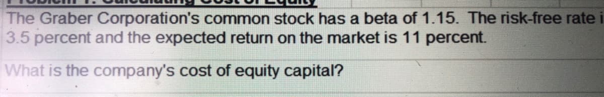 The Graber Corporation's common stock has a beta of 1.15. The risk-free rate i
3.5 percent and the expected return on the market is 11 percent.
What is the company's cost of equity capital?
