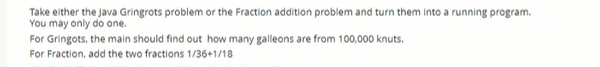 Take either the Java Gringrots problem or the Fraction addition problem and turn them into a running program.
You may only do one.
For Gringots, the main should find out how many galleons are from 100,000 knuts.
For Fraction, add the two fractions 1/36+1/18
