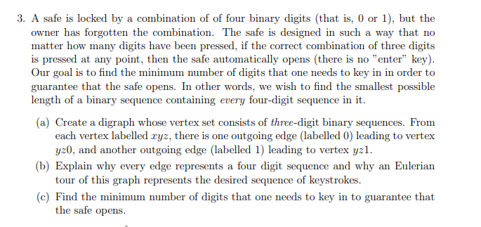 3. A safe is locked by a combination of of four binary digits (that is, 0 or 1), but the
owner has forgotten the combination. The safe is designed in such a way that no
matter how many digits have been pressed, if the correct combination of three digits
is pressed at any point, then the safe automatically opens (there is no "enter" key).
Our goal is to find the minimum number of digits that one needs to key in in order to
guarantee that the safe opens. In other words, we wish to find the smallest possible
length of a binary sequence containing every four-digit sequence in it.
(a) Create a digraph whose vertex set consists of three-digit binary sequences. From
each vertex labelled ryz, there is one outgoing edge (labelled 0) leading to vertex
yz0, and another outgoing edge (labelled 1) leading to vertex yz1l.
(b) Explain why every edge represents a four digit sequence and why an Eulerian
tour of this graph represents the desired sequence of keystrokes.
(c) Find the minimum number of digits that one needs to key in to guarantee that
the safe opens.
