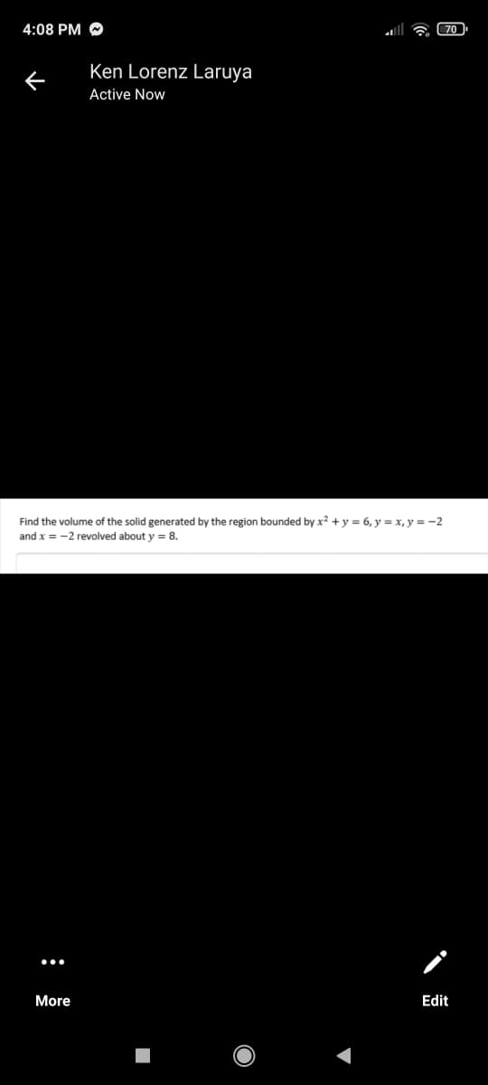 4:08 PM
70
Ken Lorenz Laruya
Active Now
Find the volume of the solid generated by the region bounded by x² + y = 6, y = x, y = -2
and x = -2 revolved about y = 8.
More
Edit
