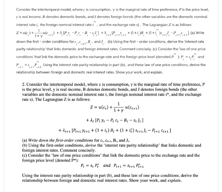 Consider the intertemporal model, where c is consumption, y is the marginal rate of time preference, P is the price level,
y is real income, B denotes domestic bonds, and denotes foreign bonds (the other variables are the domestic nominal
interest rate i, the foreign nominal interest rate i and the exchange rate s). The Lagrangian Z is as follows:
1
ww
Z= u(c) + u(c) +[Py -PC -B-SJ]+[P
^ +1 [² + 1} +1 + (1 + i )B² +(1+i)P] (a) Write
1+ y +1'
+1'
+1
down the first-order conditions for c,c.B, and J. (b) Using the first-order conditions, derive the 'interest rate
parity relationship' that links domestic and foreign interest rates. Comment concisely. (c) Consider the 'law of one price
conditions' that link the domestic price to the exchange rate and the foreign price level (denoted P" ): P = s P and
P =SPUsing the interest rate parity relationship in part (b), and these law of one price conditions, derive the
+1
+1 +1
relationship between foreign and domestic real interest rates. Show your work, and explain.
2. Consider the intertemporal model, where c is consumption, y is the marginal rate of time preference, P
is the price level, y is real income, B denotes domestic bonds, and J denotes foreign bonds (the other
variables are the domestic nominal interest rate i, the foreign nominal interest rate i*, and the exchange
rate s). The Lagrangian Z is as follows:
Z = u(c+)+ +
1
1+Y
u(C++1)
+ [Pt yt Ptt - Bt - St Jt]
+++ [Pt+1 +1 + (1 + i) B + (1 + i) St+1]t - Pt+1 C++1]
(a) Write down the first-order conditions for C, C+1, B₁, and J₁.
(b) Using the first-order conditions, derive the 'interest rate parity relationship' that links domestic and
foreign interest rates. Comment concisely.
(c) Consider the 'law of one price conditions' that link the domestic price to the exchange rate and the
foreign price level (denoted P*):
Pt=st P and Pt+1 = St+1 P+1
Using the interest rate parity relationship in part (b), and these law of one price conditions, derive the
relationship between foreign and domestic real interest rates. Show your work, and explain.