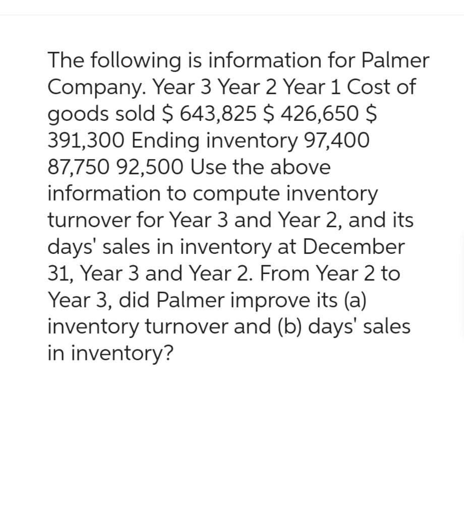 The following is information for Palmer
Company. Year 3 Year 2 Year 1 Cost of
goods sold $ 643,825 $426,650 $
391,300 Ending inventory 97,400
87,750 92,500 Use the above
information to compute inventory
turnover for Year 3 and Year 2, and its
days' sales in inventory at December
31, Year 3 and Year 2. From Year 2 to
Year 3, did Palmer improve its (a)
inventory turnover and (b) days' sales
in inventory?