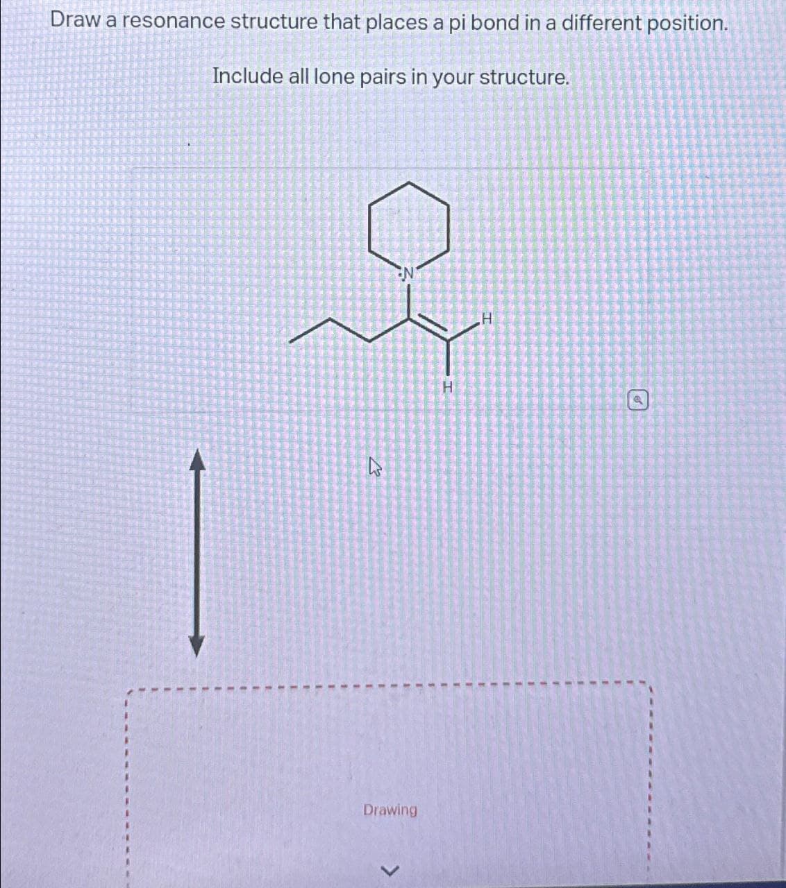 Draw a resonance structure that places a pi bond in a different position.
Include all lone pairs in your structure.
کے
Drawing
H