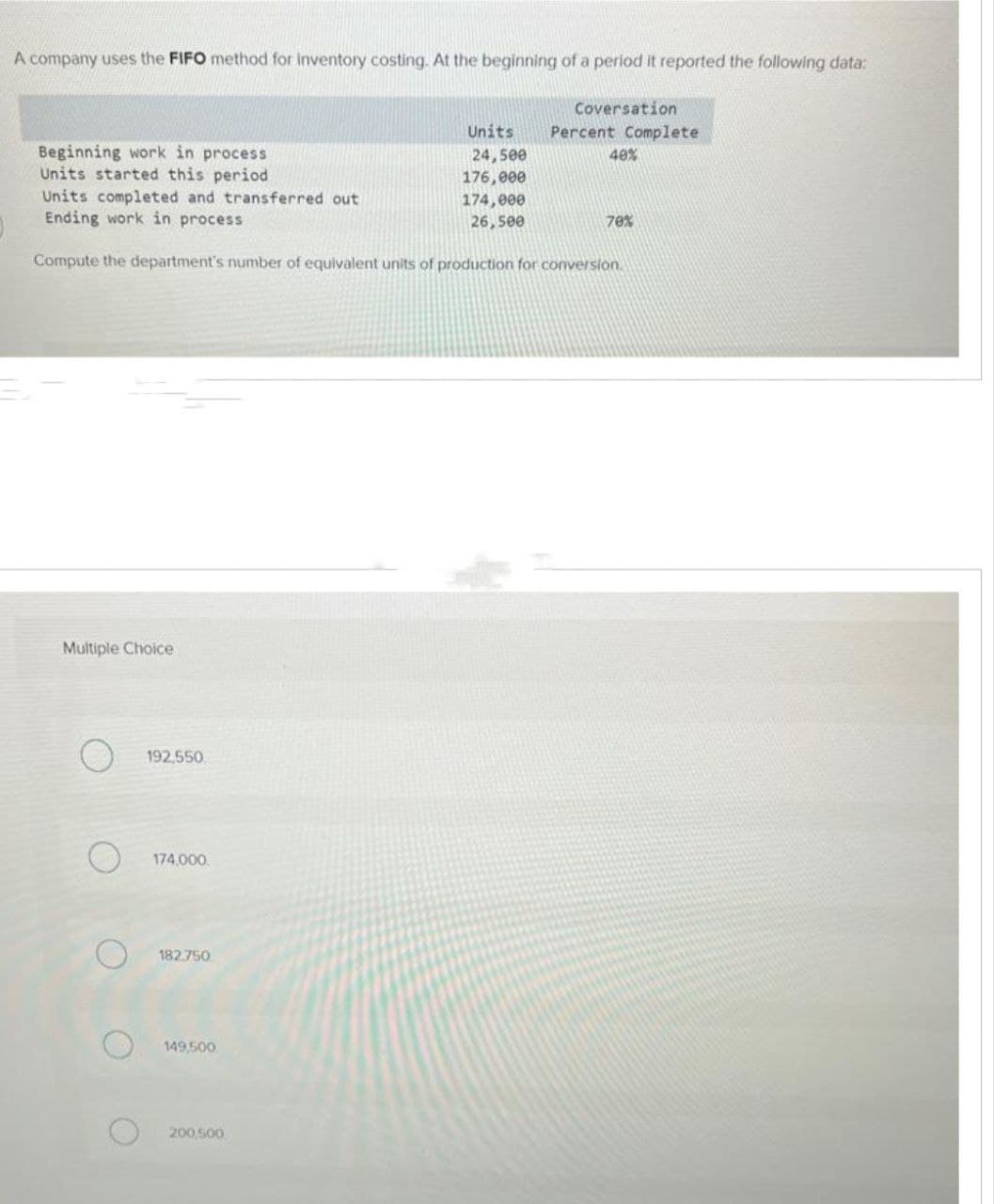 A company uses the FIFO method for inventory costing. At the beginning of a period it reported the following data:
Beginning work in process
Units started this period
Multiple Choice
O
192,550
Units completed and transferred out
Ending work in process
Compute the department's number of equivalent units of production for conversion.
174,000.
182.750
149,500
Units
24,500
176,000
200,500
Coversation
174,000
26,500
Percent Complete
40%
70%