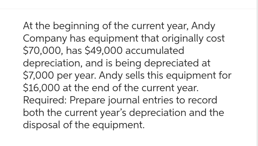 At the beginning of the current year, Andy
Company has equipment that originally cost
$70,000, has $49,000 accumulated
depreciation, and is being depreciated at
$7,000 per year. Andy sells this equipment for
$16,000 at the end of the current year.
Required: Prepare journal entries to record
both the current year's depreciation and the
disposal of the equipment.