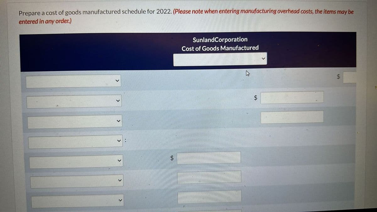 Prepare a cost of goods manufactured schedule for 2022. (Please note when entering manufacturing overhead costs, the items may be
entered in any order.)
$
SunlandCorporation
Cost of Goods Manufactured
$