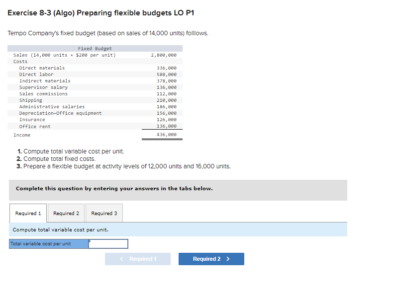 Exercise 8-3 (Algo) Preparing flexible budgets LO P1
Tempo Company's fixed budget (based on sales of 14,000 units) folllows.
Fixed Budget
Sales (14,000 units × $200 per unit)
Costs
Direct materials
Direct labor
Indirect materials
Supervisor salary
Sales commissions
Shipping
Administrative salaries
Depreciation-Office equipment
Insurance
Office rent
Income
1. Compute total variable cost per unit.
2. Compute total fixed costs.
3. Prepare a flexible budget at activity levels of 12,000 units and 16,000 units.
Required 1
Complete this question by entering your answers in the tabs below.
Required 2 Required 3
2,800,000
Compute total variable cost per unit.
336,000
588,000
378,000
136,000
112,000
210,000
186,000
156,000
126,000
136,000
436,000
Total variable cost per unit
< Required 1
Required 2 >