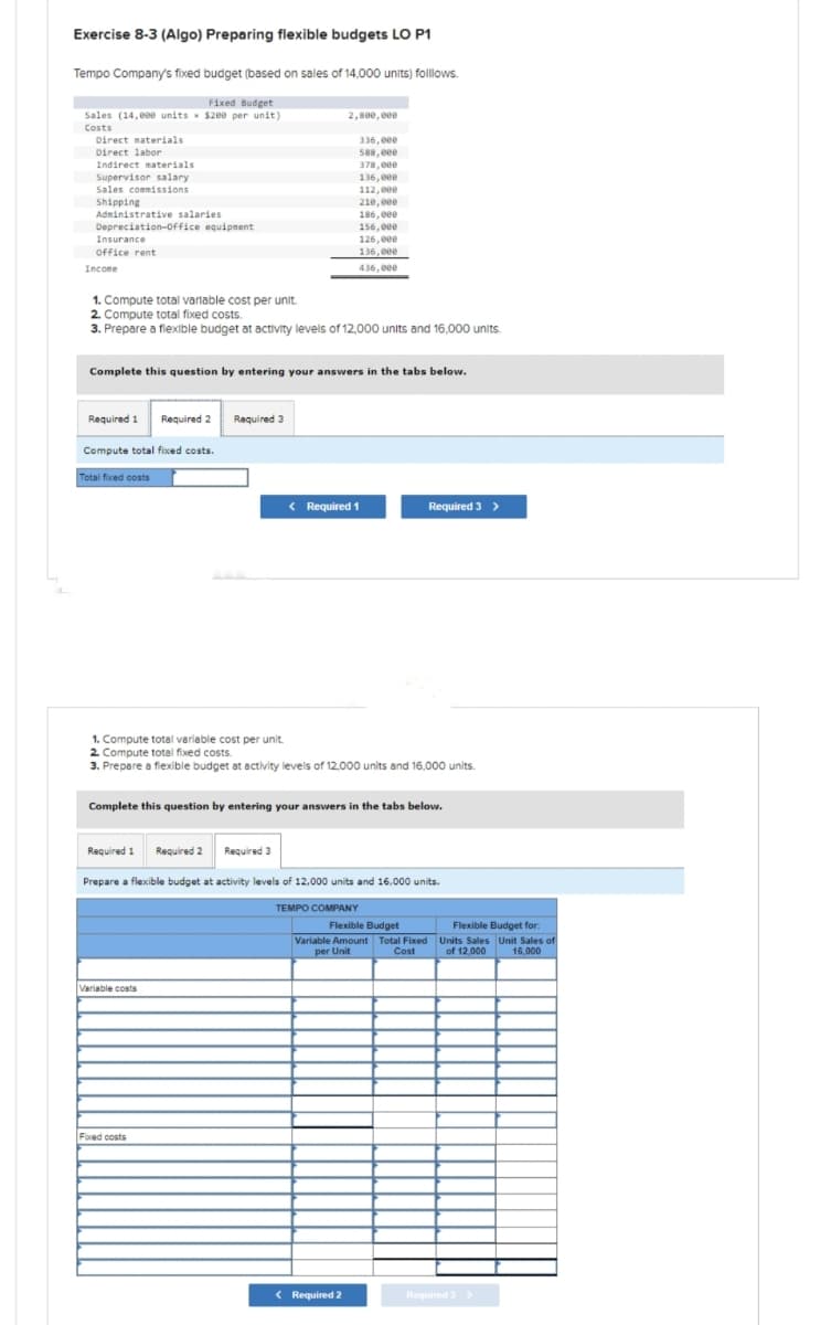 Exercise 8-3 (Algo) Preparing flexible budgets LO P1
Tempo Company's fixed budget (based on sales of 14,000 units) folllows.
Fixed Budget
Sales (14,000 units * $200 per unit)
Costs
Direct materials
Direct labor
Indirect materials
Supervisor salary
Sales commissions
Shipping
Administrative salaries
Depreciation Office equipment
Insurance
Office rent
Income
Required 1 Required 2 Required 3
Compute total fixed costs.
Total fixed costs
1. Compute total variable cost per unit.
2. Compute total fixed costs.
3. Prepare a flexible budget at activity levels of 12,000 units and 16,000 units.
2,800,000
Complete this question by entering your answers in the tabs below.
Required 1 Required 2 Required 3
336,000
588,000
378,000
136,000
112,000
< Required 1
Variable costs
210,000
186,000
156,000
Fixed costs
126,000
136,000
436,000
1. Compute total variable cost per unit.
2. Compute total fixed costs.
3. Prepare a flexible budget at activity levels of 12,000 units and 16,000 units.
Complete this question by entering your answers in the tabs below.
< Required 2
Prepare a flexible budget at activity levels of 12.000 units and 16,000 units.
TEMPO COMPANY
Required 3 >
Flexible Budget
Variable Amount Total Fixed
per Unit
Cost
Flexible Budget for:
Units Sales Unit Sales of
of 12,000 16,000
Required 3 >