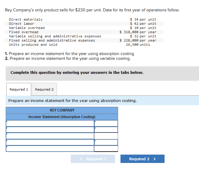 Rey Company's only product sells for $230 per unit. Data for its first year of operations follow.
$ 34 per unit
$ 42 per unit
$ 10 per unit
$318,000 per year
$ 32 per unit
$228,000 per year
26,500 units
Direct materials
Direct labor
Variable overhead
Fixed overhead
Variable selling and administrative expenses
Fixed selling and administrative expenses
Units produced and sold
1. Prepare an income statement for the year using absorption costing
2. Prepare an income statement for the year using variable costing.
Complete this question by entering your answers in the tabs below.
Required 1
Required 2
Prepare an income statement for the year using absorption costing.
REY COMPANY
Income Statement (Absorption Costing)
< Required 1
Required 2 >