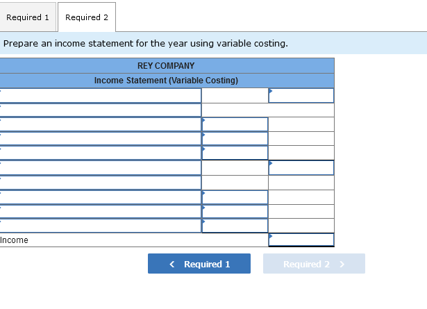 Required 1 Required 2
Prepare an income statement for the year using variable costing.
REY COMPANY
Income Statement (Variable Costing)
Income
< Required 1
Required 2 >