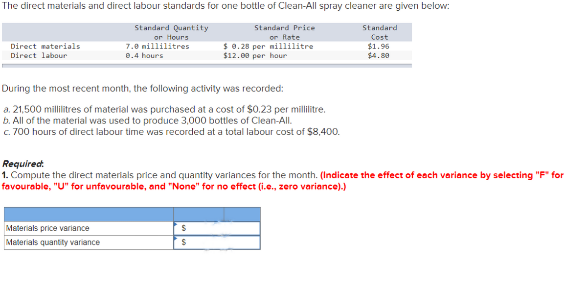 The direct materials and direct labour standards for one bottle of Clean-All spray cleaner are given below:
Standard Quantity
or Hours
Direct materials.
Direct labour
7.0 millilitres
0.4 hours
During the most recent month, the following activity was recorded:
a. 21,500 millilitres of material was purchased at a cost of $0.23 per millilitre.
b. All of the material was used to produce 3,000 bottles of Clean-All.
c. 700 hours of direct labour time was recorded at a total labour cost of $8,400.
Materials price variance
Materials quantity variance
Standard Price
or Rate
$ 0.28 per millilitre
$12.00 per hour
Required:
1. Compute the direct materials price and quantity variances for the month. (Indicate the effect of each variance by selecting "F" for
favourable, "U" for unfavourable, and "None" for no effect (i.e., zero variance).)
$
$
Standard
Cost
$1.96
$4.80