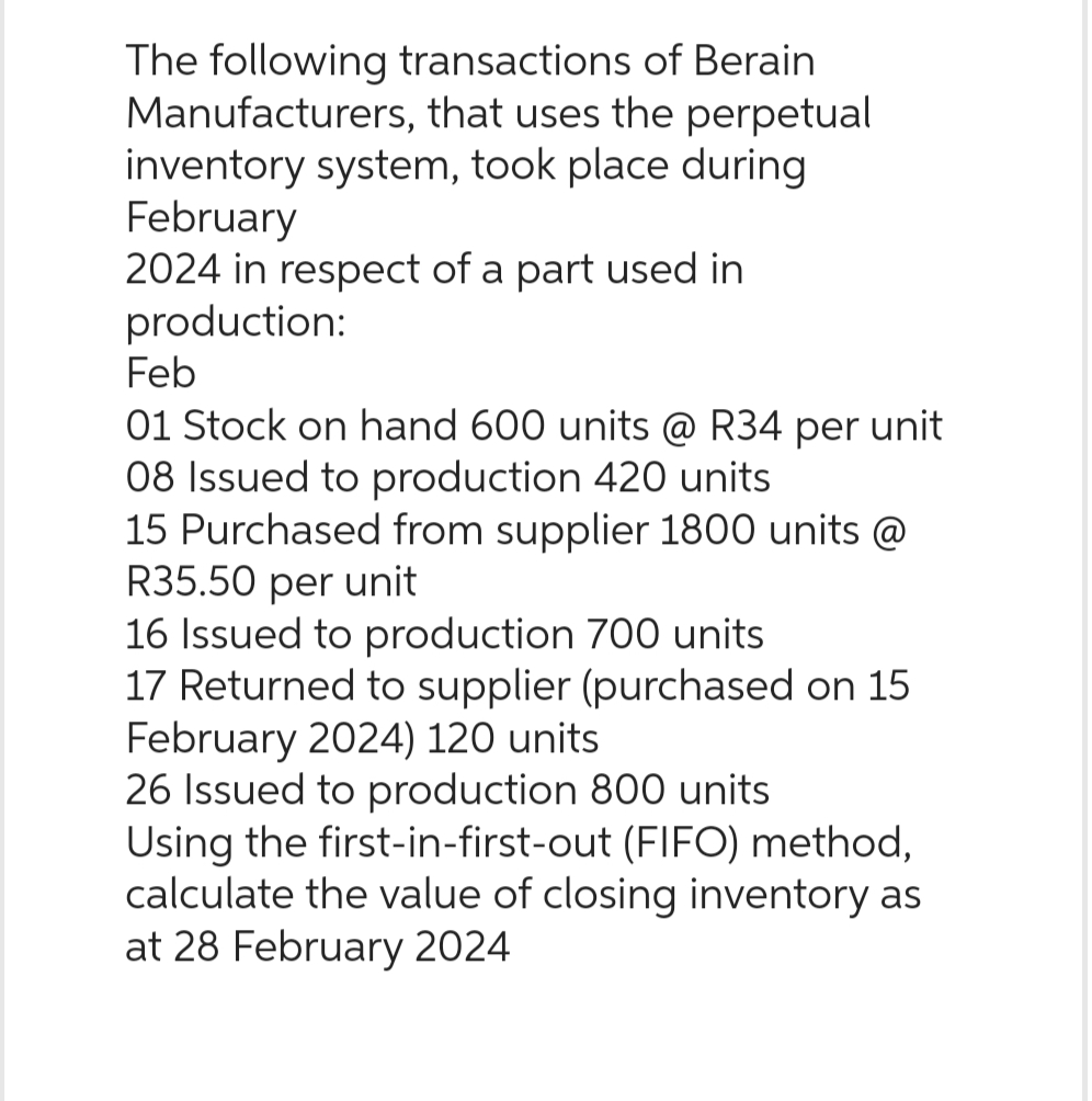 The following transactions of Berain
Manufacturers, that uses the perpetual
inventory system, took place during
February
2024 in respect of a part used in
production:
Feb
01 Stock on hand 600 units @ R34 per unit
08 Issued to production 420 units
15 Purchased from supplier 1800 units @
R35.50 per unit
16 Issued to production 700 units
17 Returned to supplier (purchased on 15
February 2024) 120 units
26 Issued to production 800 units
Using the first-in-first-out (FIFO) method,
calculate the value of closing inventory as
at 28 February 2024