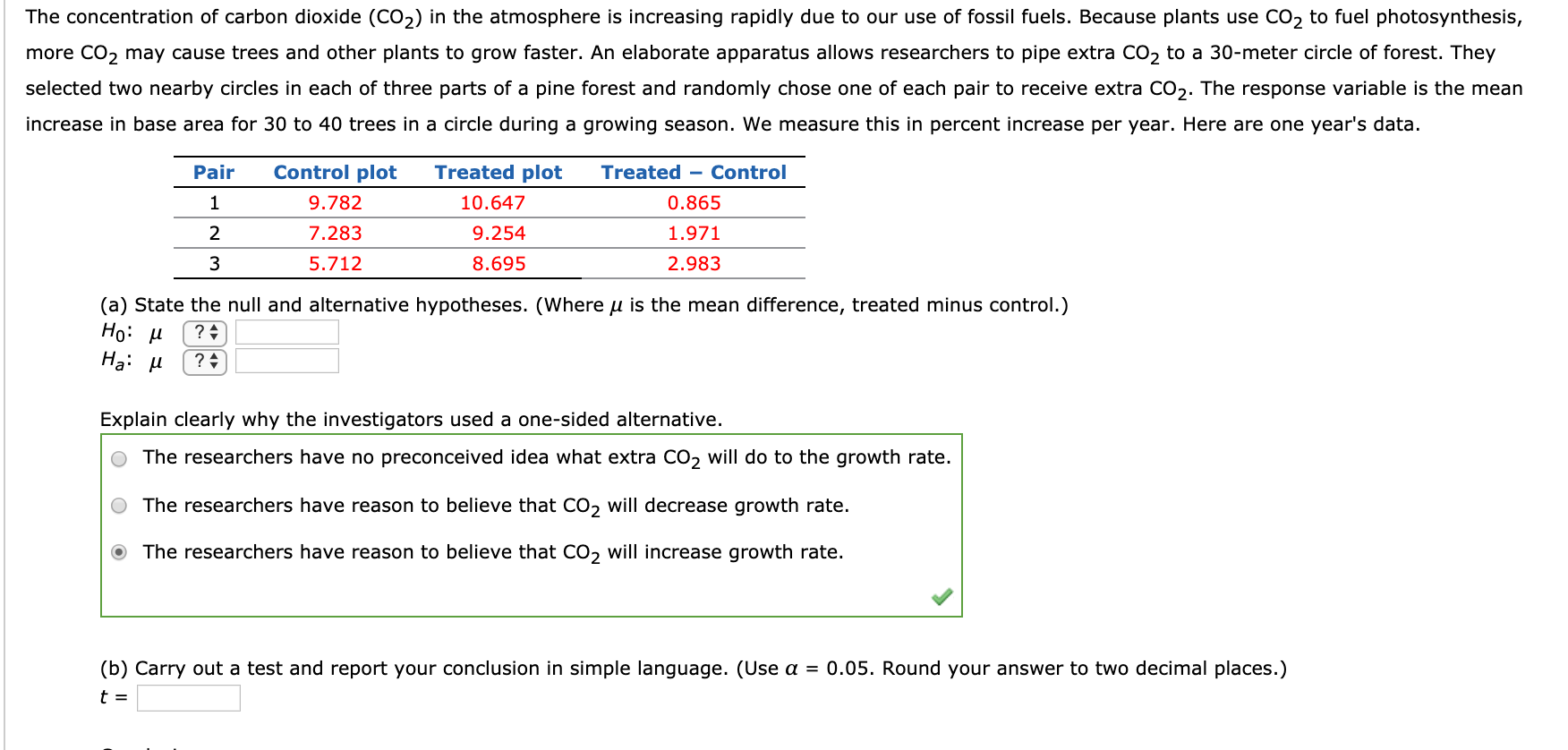 The concentration of carbon dioxide (CO2) in the atmosphere is increasing rapidly due to our use of fossil fuels. Because plants use CO2 to fuel photosynthesis,
more CO2 may cause trees and other plants to grow faster. An elaborate apparatus allows researchers to pipe extra CO2 to a 30-meter circle of forest. They
selected two nearby circles in each of three parts of a pine forest and randomly chose one of each pair to receive extra CO2. The response variable is the mean
increase in base area for 30 to 40 trees in a circle during a growing season. We measure this in percent increase per year. Here are one year's data.
Pair
Control plot
Treated plot
Treated - Control
9.782
10.647
0.865
2
7.283
9.254
1.971
3
5.712
8.695
2.983
(a) State the null and alternative hypotheses. (Where u is the mean difference, treated minus control.)
Но: и
На: и
? :
Explain clearly why the investigators used a one-sided alternative.
The researchers have no preconceived idea what extra CO2 will do to the growth rate.
The researchers have reason to believe that CO2 will decrease growth rate.
The researchers have reason to believe that CO, will increase growth rate.
(b) Carry out a test and report your conclusion in simple language. (Use a = 0.05. Round your answer to two decimal places.)
t =
