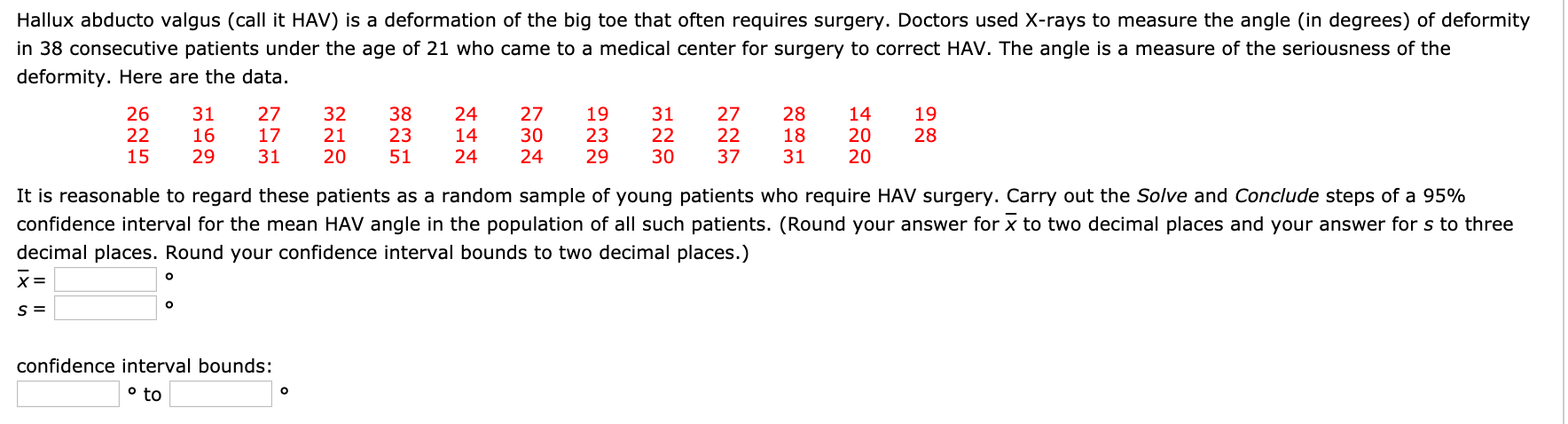 Hallux abducto valgus (call it HAV) is a deformation of the big toe that often requires surgery. Doctors used X-rays to measure the angle (in degrees) of deformity
in 38 consecutive patients under the age of 21 who came to a medical center for surgery to correct HAV. The angle is a measure of the seriousness of the
deformity. Here are the data.
26
22
15
31
16
29
27
32
21
38
23
51
24
27
30
24
19
23
29
27
22
37
28
18
31
14
20
20
19
22
30
17
14
28
31
20
24
It is reasonable to regard these patients as a random sample of young patients who require HAV surgery. Carry out the Solve and Conclude steps of a 95%
confidence interval for the mean HAV angle in the population of all such patients. (Round your answer for x to two decimal places and your answer for s to three
decimal places. Round your confidence interval bounds to two decimal places.)
confidence interval bounds:
° to
