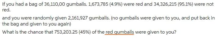 If you had a bag of 36,110,00 gumballs. 1,673,785 (4.9%) were red and 34,326,215 (95.1%) were not
red.
and you were randomly given 2,161,927 gumballs. (no gumballs were given to you, and put back in
the bag and given to you again)
What is the chance that 753,203.25 (45%) of the red qumballs were given to you?
