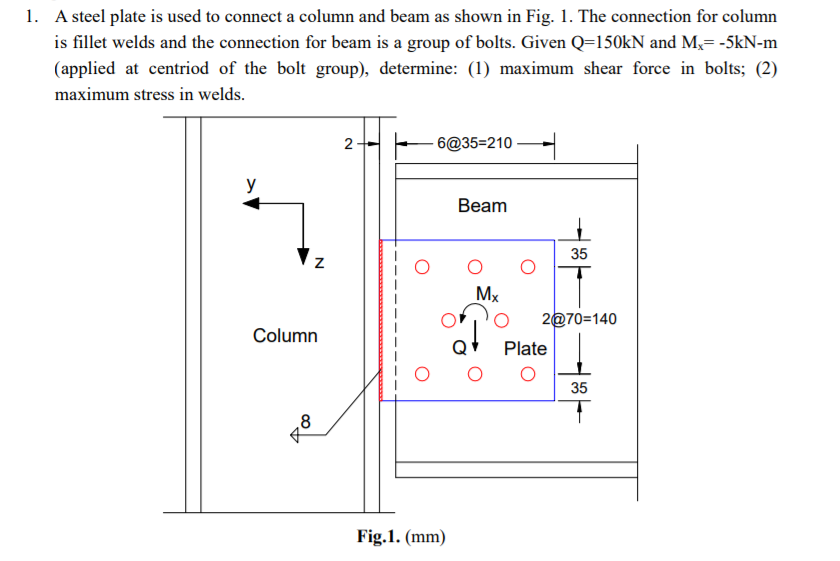 1. A steel plate is used to connect a column and beam as shown in Fig. 1. The connection for column
is fillet welds and the connection for beam is a group of bolts. Given Q=150kN and M,= -5kN-m
(applied at centriod of the bolt group), determine: (1) maximum shear force in bolts; (2)
maximum stress in welds.
6@35=210
y
Вeam
35
Mx
2@70=140
Column
Plate
35
,8
Fig.1. (mm)
