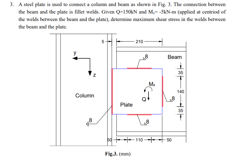 3. A steel plate is used to connect a column and beam as shown in Fig. 3. The connection between
the beam and the plate is fillet welds. Given Q=150kN and M,= -5kN-m (applied at centriod of
the welds between the beam and the plate), determine maximum shear stress in the welds between
the beam and the plate.
5
210
y
Beam
35
Mx
140
Column
Plate
35
,8
8
50 + 110 ++ 50
Fig.3. (mm)
