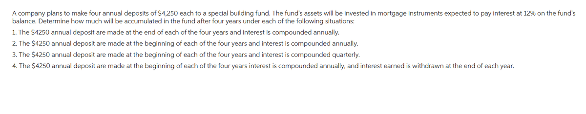 A company plans to make four annual deposits of $4,250 each to a special building fund. The fund's assets will be invested in mortgage instruments expected to pay interest at 12% on the fund's
balance. Determine how much will be accumulated in the fund after four years under each of the following situations:
1. The $4250 annual deposit are made at the end of each of the four years and interest is compounded annually.
2. The $4250 annual deposit are made at the beginning of each of the four years and interest is compounded annually.
3. The $4250 annual deposit are made at the beginning of each of the four years and interest is compounded quarterly.
4. The $4250 annual deposit are made at the beginning of each of the four years interest is compounded annually, and interest earned is withdrawn at the end of each year.