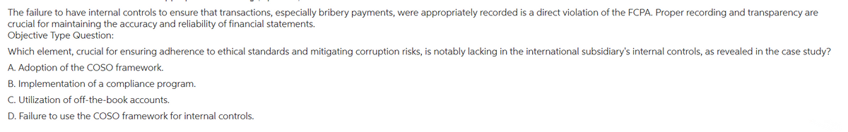 The failure to have internal controls to ensure that transactions, especially bribery payments, were appropriately recorded is a direct violation of the FCPA. Proper recording and transparency are
crucial for maintaining the accuracy and reliability of financial statements.
Objective Type Question:
Which element, crucial for ensuring adherence to ethical standards and mitigating corruption risks, is notably lacking in the international subsidiary's internal controls, as revealed in the case study?
A. Adoption of the COSO framework.
B. Implementation of a compliance program.
C. Utilization of off-the-book accounts.
D. Failure to use the COSO framework for internal controls.