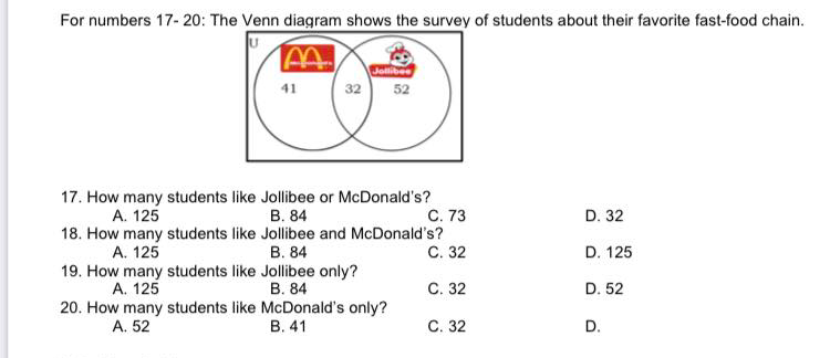 For numbers 17- 20: The Venn diagram shows the survey of students about their favorite fast-food chain.
Jolibee
32
41
52
17. How many students like Jollibee or McDonald's?
В. 84
18. How many students like Jollibee and McDonald's?
В. 84
A. 125
С. 73
D. 32
A. 125
С. 32
D. 125
19. How many students like Jollibee only?
А. 125
В. 84
С. 32
D. 52
20. How many students like McDonald's only?
A. 52
В. 41
С. 32
D.
