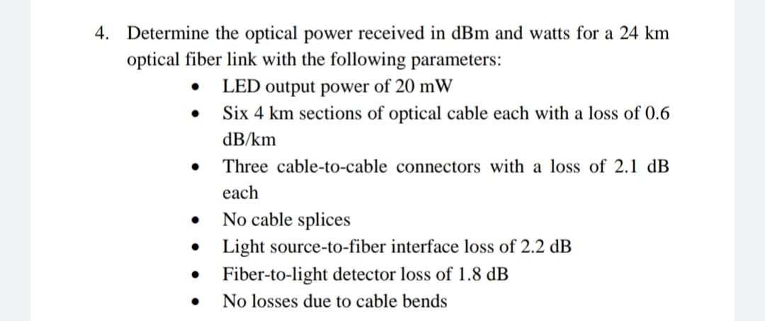 4. Determine the optical power received in dBm and watts for a 24 km
optical fiber link with the following parameters:
LED output power of 20 mW
Six 4 km sections of optical cable each with a loss of 0.6
dB/km
Three cable-to-cable connectors with a loss of 2.1 dB
each
No cable splices
Light source-to-fiber interface loss of 2.2 dB
Fiber-to-light detector loss of 1.8 dB
No losses due to cable bends
