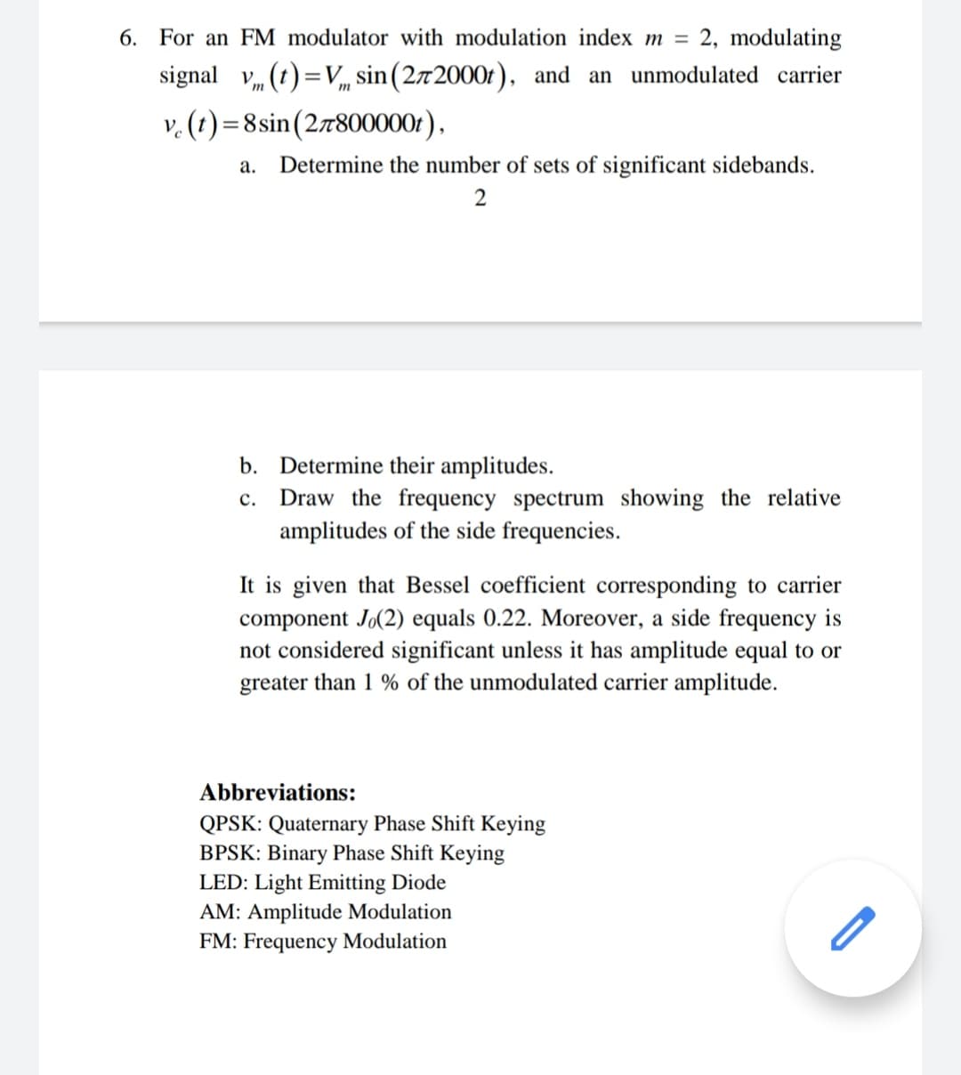 6. For an FM modulator with modulation index m =
2, modulating
signal v, (t) =V, sin(272000t), and an unmodulated carrier
v. (t) =8sin(27800000r).
а.
Determine the number of sets of significant sidebands.
2
b. Determine their amplitudes.
c. Draw the frequency spectrum showing the relative
amplitudes of the side frequencies.
It is given that Bessel coefficient corresponding to carrier
component Jo(2) equals 0.22. Moreover, a side frequency is
not considered significant unless it has amplitude equal to or
greater than 1 % of the unmodulated carrier amplitude.
Abbreviations:
QPSK: Quaternary Phase Shift Keying
BPSK: Binary Phase Shift Keying
LED: Light Emitting Diode
AM: Amplitude Modulation
FM: Frequency Modulation
