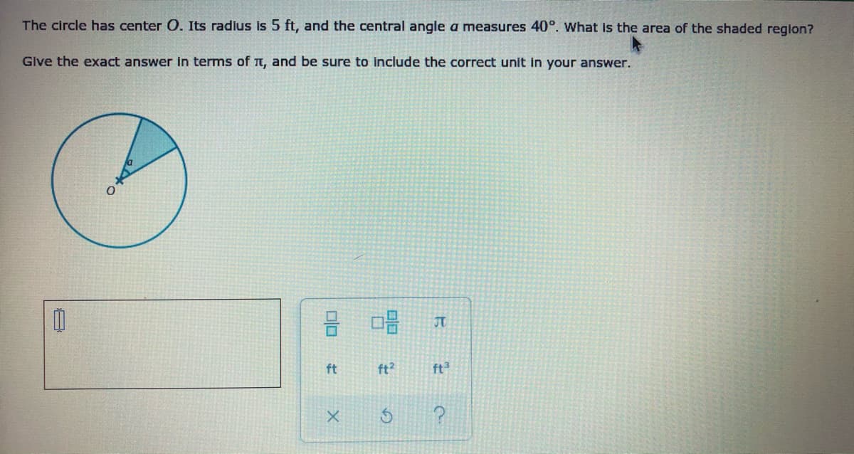 The circle has center O. Its radius is 5 ft, and the central angle a measures 40°. What is the area of the shaded region?
Give the exact answer in terms of Tt, and be sure to include the correct unit in your answer.
JT.
ft
ft?
ft3
