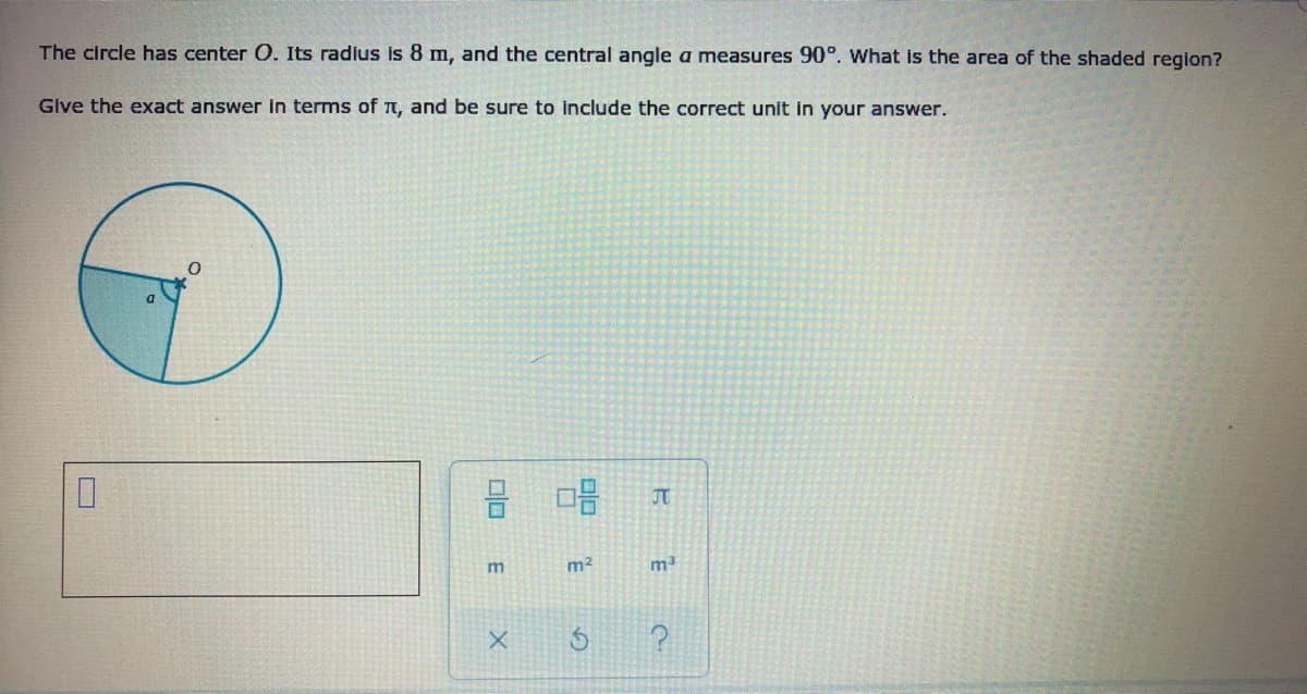 The circle has center O. Its radius is 8 m, and the central angle a measures 90°. what is the area of the shaded region?
Give the exact answer in terms of T, and be sure to include the correct unit in your answer.
믐 마음
JT
m2
