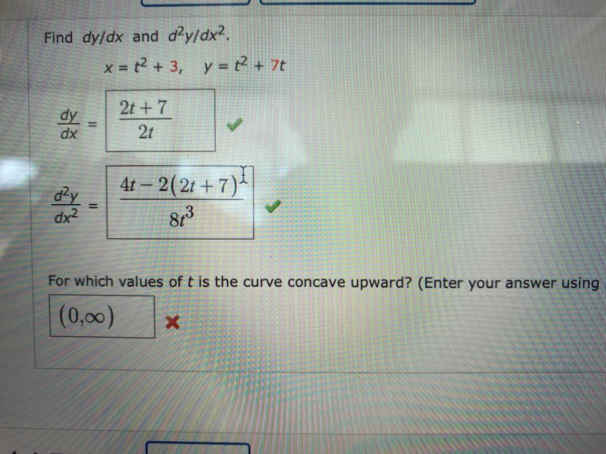 Find dy/dx and d²y/dx2.
x = t? + 3, y = ? + 7t
2t +7
dy
dx
2t
4t – 2(2t + 7)
d²y
dx2
%3D
For which values of t is the curve concave upward? (Enter your answer using
(0,00)
