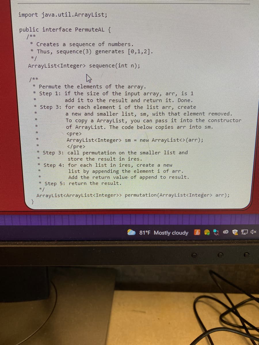 import java.util.ArrayList;
public interface PermuteAL {
/**
* Creates a sequence of numbers.
Thus, sequence(3) generates [0,1, 2].
*/
ArrayList<Integer> sequence(int n);
/**
* Permute the elements of the array.
Step 1: if the size of the input array, arr, is 1
add it to the result and return it. Done.
Step 3: for each element i of the list arr, create
a new and smaller list, sm, with that element removed.
To copy a ArrayList, you can pass it into the constructor
of ArrayList. The code below copies arr into sm.
<pre>
ArrayList<Integer> sm = new ArrayList<>(arr);
</pre>
Step 3: call permutation on the smaller list and
store the result in ires.
Step 4: for each list in ires, create a new
list by appending the element i of arr.
Add the return value of append to result.
* Step 5: return the result.
*/
ArrayList<ArrayList<Integer>> permutation(ArrayList<Integer> arr);
81°F Mostly cloudy
