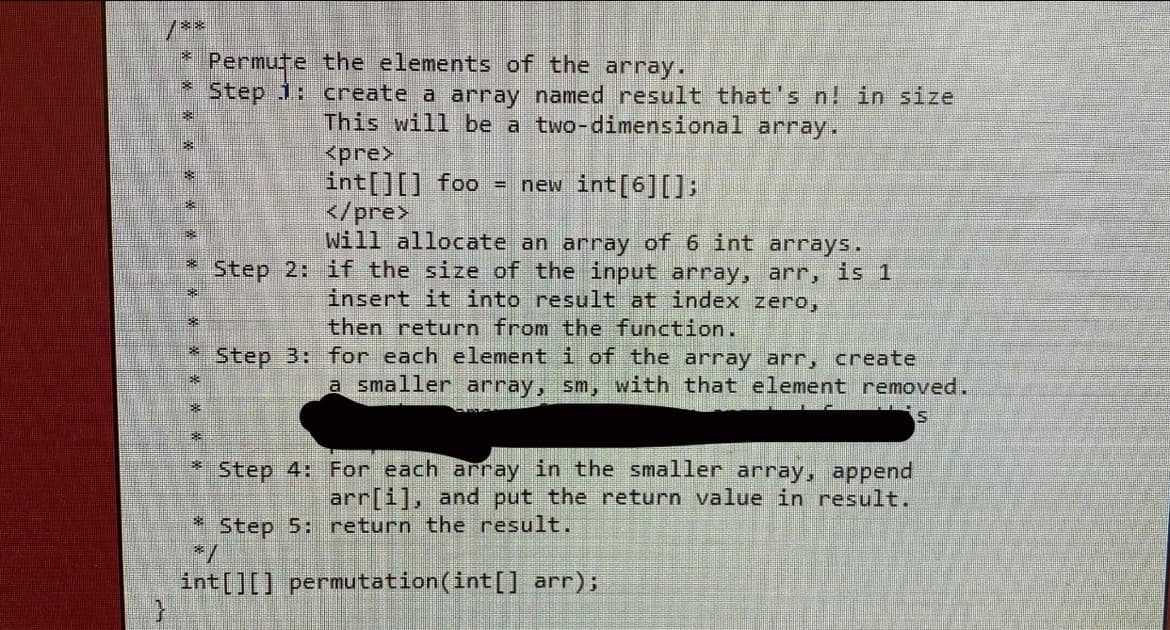 Permute the elements of the array.
Step 1: create a array named result that's n! in size
This will be a two-dimensional array.
<pre>
int[][] foo = new int[6][];
</pre>
Will allocate an array of 6 int arrays.
Step 2: if the size of the input array, arr, is 1
insert it into result at index zero,
then return from the function.
Step B: for each element i of the array arr, create
a smaller array, sm, with that element removed.
Step 4: For each array in the smaller array, append
arr[i], and put the return value in result.
Step 5: return the result.
int[][] permutation(int[] arr);
