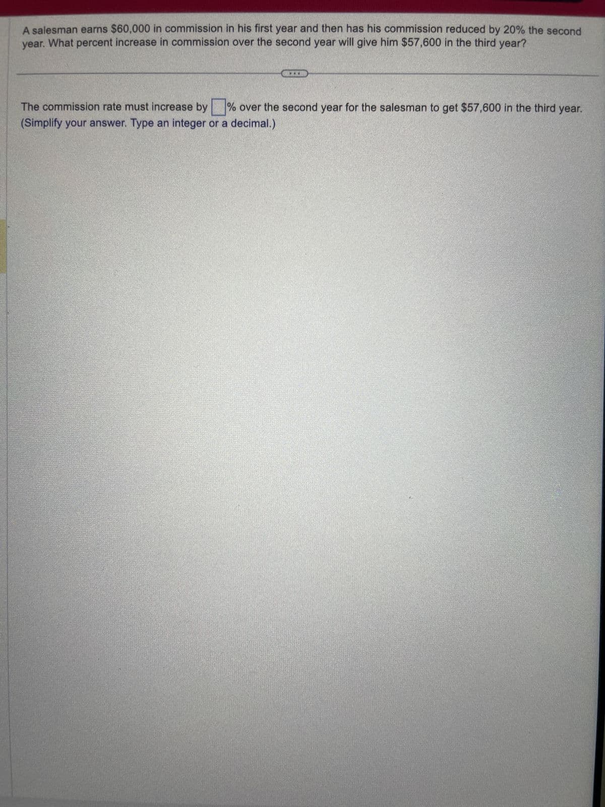A salesman earns $60,000 in commission in his first year and then has his commission reduced by 20% the second
year. What percent increase in commission over the second year will give him $57,600 in the third year?
The commission rate must increase by % over the second year for the salesman to get $57,600 in the third year.
(Simplify your answer. Type an integer or a decimal.)