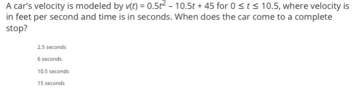 A
car's velocity is modeled by v(t) = 0.5t² - 10.5t +45 for 0 ≤ t ≤ 10.5, where velocity is
in feet per second and time is in seconds. When does the car come to a complete
stop?
2.5 seconds
6 seconds
10.5 seconds
15 seconds