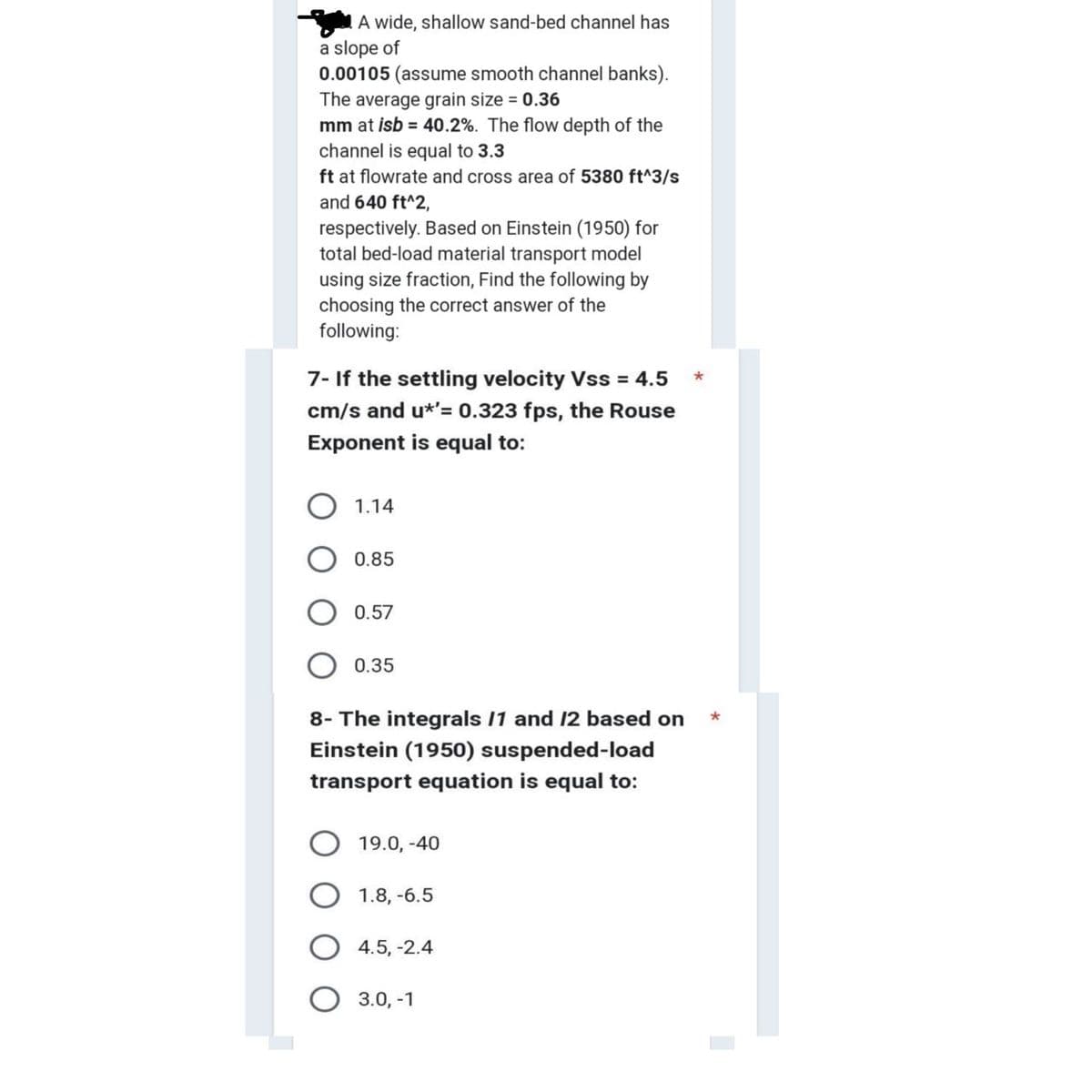A wide, shallow sand-bed channel has
a slope of
0.00105 (assume smooth channel banks).
The average grain size = 0.36
mm at isb = 40.2%. The flow depth of the
channel is equal to 3.3
ft at flowrate and cross area of 5380 ft^3/s
and 640 ft^2,
respectively. Based on Einstein (1950) for
total bed-load material transport model
using size fraction, Find the following by
choosing the correct answer of the
following:
7- If the settling velocity Vss = 4.5
cm/s and u*'= 0.323 fps, the Rouse
Exponent is equal to:
1.14
0.85
0.57
0.35
8- The integrals 11 and 12 based on
Einstein (1950) suspended-load
transport equation is equal to:
19.0, -40
1.8, -6.5
4.5, -2.4
3.0, -1
*