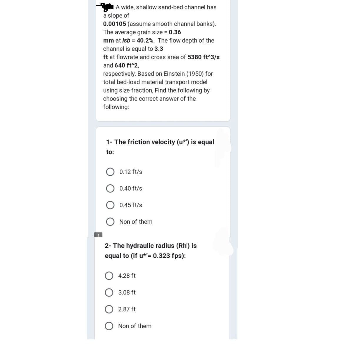 A wide, shallow sand-bed channel has
a slope of
0.00105 (assume smooth channel banks).
The average grain size = 0.36
mm at isb = 40.2%. The flow depth of the
channel is equal to 3.3
ft at flowrate and cross area of 5380 ft^3/s
and 640 ft^2,
respectively. Based on Einstein (1950) for
total bed-load material transport model
using size fraction, Find the following by
choosing the correct answer of the
following:
1- The friction velocity (u*') is equal
to:
O 0.12 ft/s
0.40 ft/s
0.45 ft/s
Non of them
2- The hydraulic radius (Rh') is
equal to (if u*'= 0.323 fps):
4.28 ft
3.08 ft
2.87 ft
Non of them