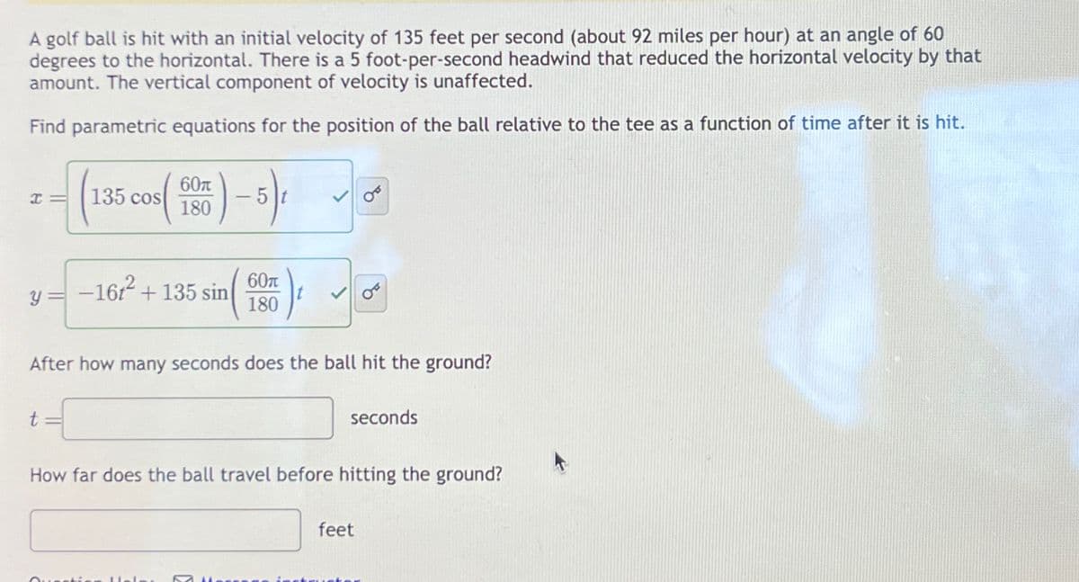 A golf ball is hit with an initial velocity of 135 feet per second (about 92 miles per hour) at an angle of 60
degrees to the horizontal. There is a 5 foot-per-second headwind that reduced the horizontal velocity by that
amount. The vertical component of velocity is unaffected.
Find parametric equations for the position of the ball relative to the tee as a function of time after it is hit.
I=
135 cos
60π
180
5
=(1
y=-16t² + 135 sin
60π
180
After how many seconds does the ball hit the ground?
t
seconds
How far does the ball travel before hitting the ground?
feet