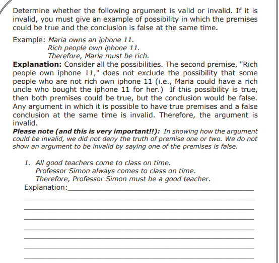 Determine whether the following argument is valid or invalid. If it is
invalid, you must give an example of possibility in which the premises
could be true and the conclusion is false at the same time.
Example: Maria owns an iphone 11.
Rich people own iphone 11.
Therefore, Maria must be rich.
Explanation: Consider all the possibilities. The second premise, "Rich
people own iphone 11," does not exclude the possibility that some
people who are not rich own iphone 11 (i.e., Maria could have a rich
uncle who bought the iphone 11 for her.) If this possibility is true,
then both premises could be true, but the conclusion would be false.
Any argument in which it is possible to have true premises and a false
conclusion at the same time is invalid. Therefore, the argument is
invalid.
Please note (and this is very important!!): In showing how the argument
could be invalid, we did not deny the truth of premise one or two. We do not
show an argument to be invalid by saying one of the premises is false.
1. All good teachers come to class on time.
Professor Simon always comes to class on time.
Therefore, Professor Simon must be a good teacher.
Explanation:
