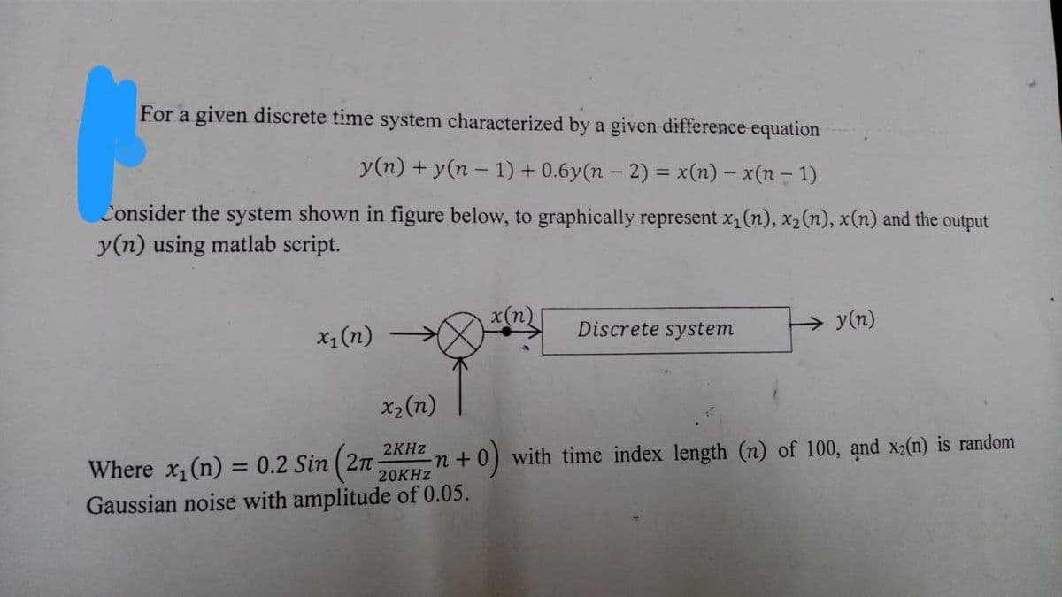 For a given discrete time system characterized by a given difference equation
y(n) + y(n-1) + 0.6y(n − 2) = x(n) − x(n − 1)
Consider the system shown in figure below, to graphically represent x₁ (n), x₂ (n), x(n) and the output
y(n) using matlab script.
x₁ (n)
x₂ (n)
Discrete system
2KHz
Where x₁ (n) = 0.2 Sin (2n
20KHz
Gaussian noise with amplitude of 0.05.
→y(n)
n+
0) with time index length (n) of 100, and x2(n) is random