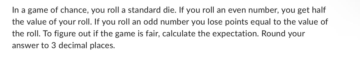 In a game of chance, you roll a standard die. If you roll an even number, you get half
the value of your roll. If you roll an odd number you lose points equal to the value of
the roll. To figure out if the game is fair, calculate the expectation. Round your
answer to 3 decimal places.