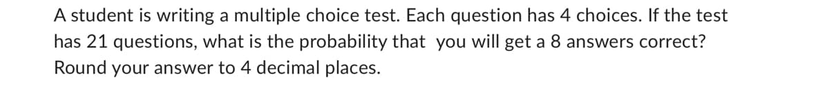 A student is writing a multiple choice test. Each question has 4 choices. If the test
has 21 questions, what is the probability that you will get a 8 answers correct?
Round your answer to 4 decimal places.