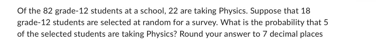 Of the 82 grade-12 students at a school, 22 are taking Physics. Suppose that 18
grade-12 students are selected at random for a survey. What is the probability that 5
of the selected students are taking Physics? Round your answer to 7 decimal places