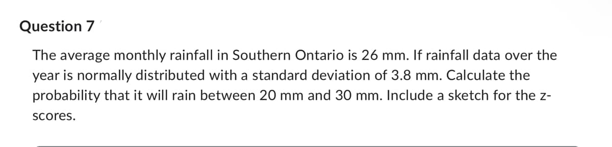 Question 7
The average monthly rainfall in Southern Ontario is 26 mm. If rainfall data over the
year is normally distributed with a standard deviation of 3.8 mm. Calculate the
probability that it will rain between 20 mm and 30 mm. Include a sketch for the z-
scores.