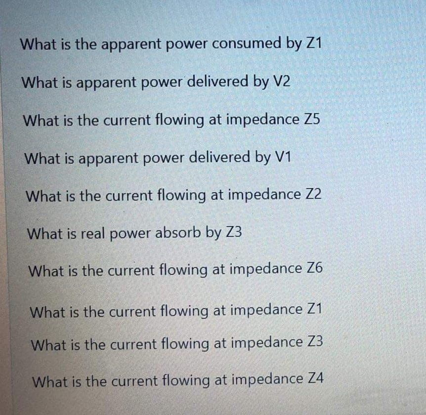 What is the apparent power consumed by Z1
What is apparent power delivered by V2
What is the current flowing at impedance Z5
What is apparent power delivered by V1
What is the current flowing at impedance Z2
What is real power absorb by Z3
What is the current flowing at impedance Z6
What is the current flowing at impedance Z1
What is the current flowing at impedance Z3
What is the current flowing at impedance Z4
