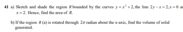 41 a) Sketch and shade the region R bounded by the curves y = x² +2, the line 2y-x = 2,x = 0 an
x= 2. Hence, find the area of R.
b) If the region R (a) is rotated through 27 radian about the x-axis, find the volume of solid
generated.
