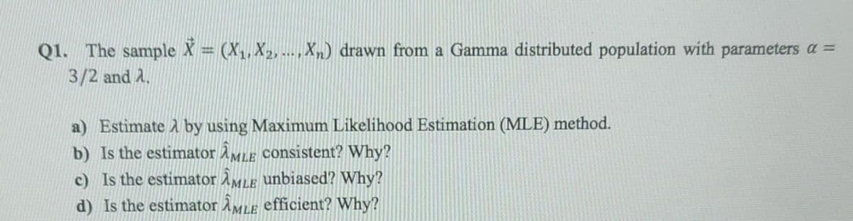 Q1. The sample X = (X,, X2, --- ,Xn) drawn from a Gamma distributed population with parameters a =
3/2 and 2.
....
a) Estimate A by using Maximum Likelihood Estimation (MLE) method.
b) Is the estimator AMLE consistent? Why?
c) Is the estimator AMLE unbiased? Why?
d) Is the estimator ÀMle efficient? Why?
